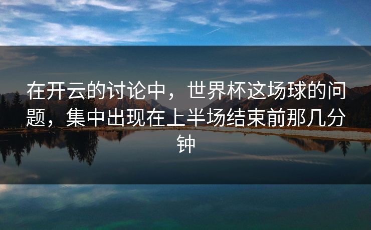 在开云的讨论中，世界杯这场球的问题，集中出现在上半场结束前那几分钟