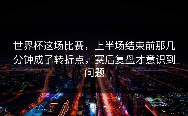 世界杯这场比赛，上半场结束前那几分钟成了转折点，赛后复盘才意识到问题