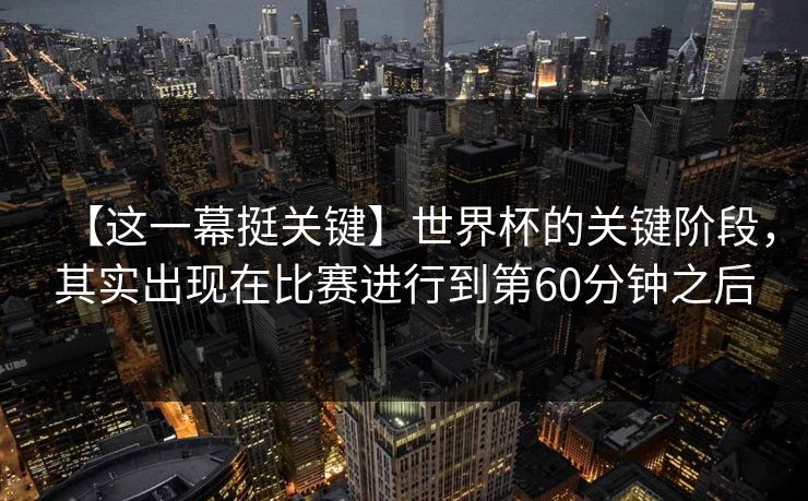 【这一幕挺关键】世界杯的关键阶段，其实出现在比赛进行到第60分钟之后