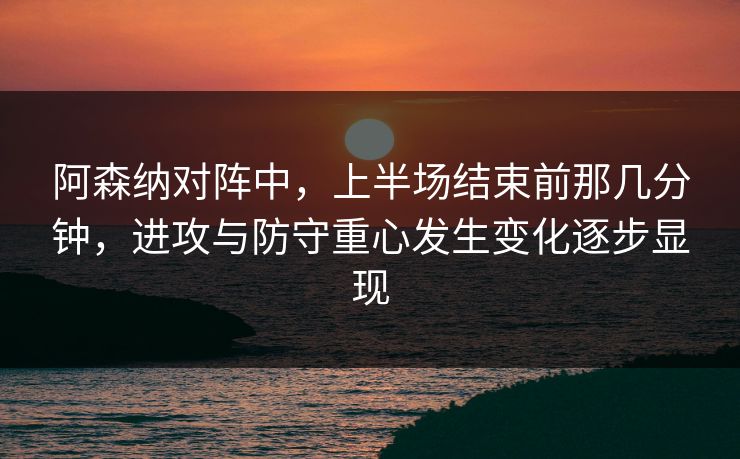 阿森纳对阵中,上半场结束前那几分钟,进攻与防守重心发生变化逐步显现 阿森纳对阵中,上半场结束前那几分钟,进攻与防守重心发生变化逐步显现