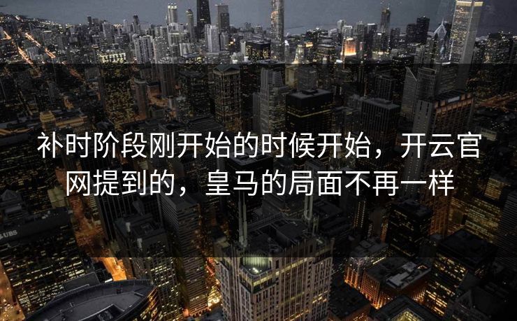 补时阶段刚开始的时候开始，开云官网提到的，皇马的局面不再一样