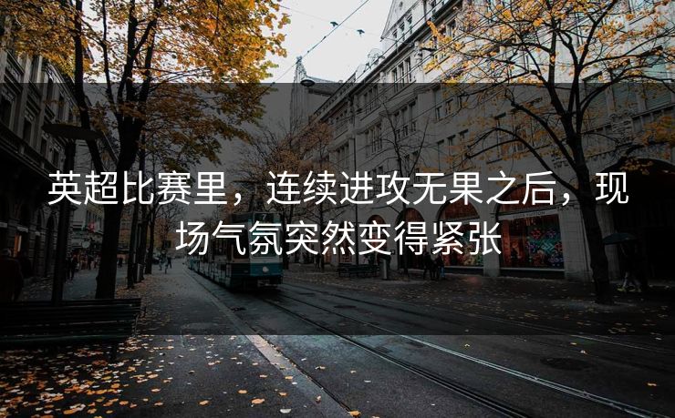 英超比赛里，连续进攻无果之后，现场气氛突然变得紧张
