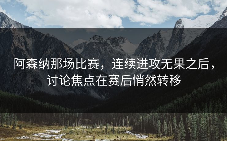 阿森纳那场比赛，连续进攻无果之后，讨论焦点在赛后悄然转移