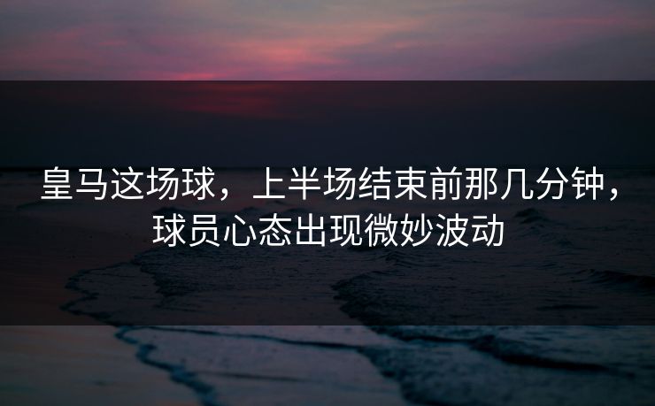 皇马这场球，上半场结束前那几分钟，球员心态出现微妙波动