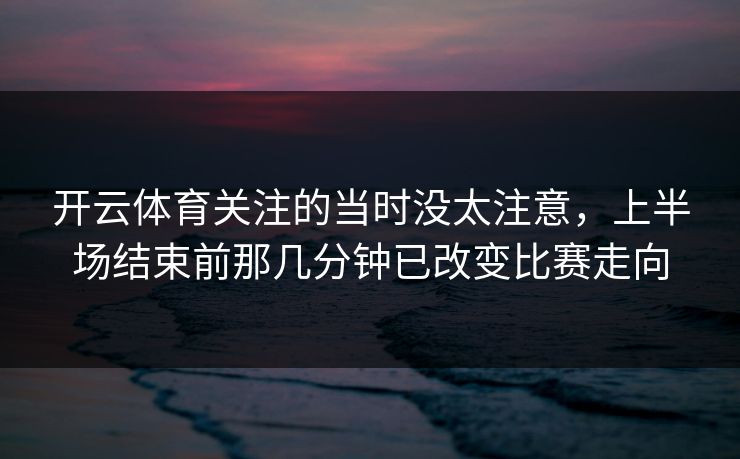 开云体育关注的当时没太注意，上半场结束前那几分钟已改变比赛走向