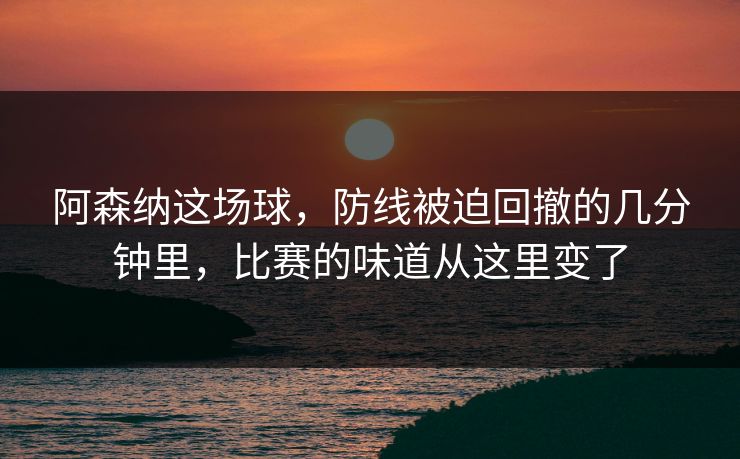 阿森纳这场球，防线被迫回撤的几分钟里，比赛的味道从这里变了