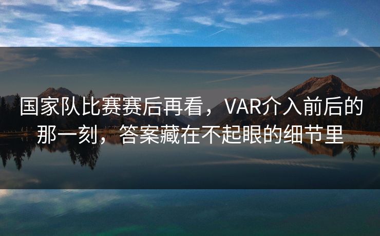国家队比赛赛后再看，VAR介入前后的那一刻，答案藏在不起眼的细节里