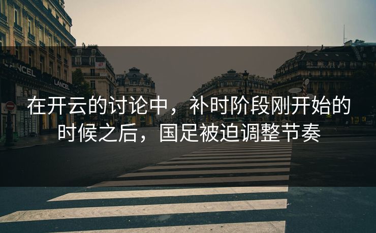 在开云的讨论中，补时阶段刚开始的时候之后，国足被迫调整节奏