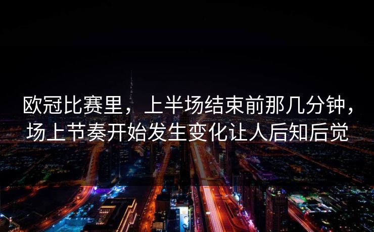 欧冠比赛里，上半场结束前那几分钟，场上节奏开始发生变化让人后知后觉