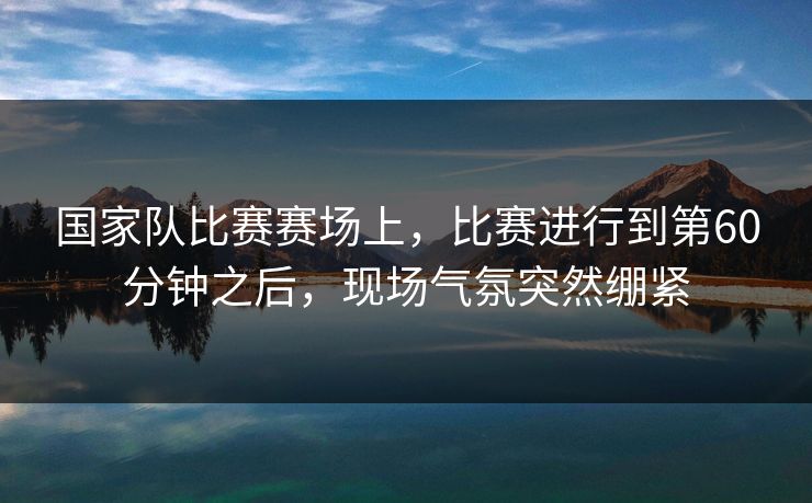 国家队比赛赛场上，比赛进行到第60分钟之后，现场气氛突然绷紧