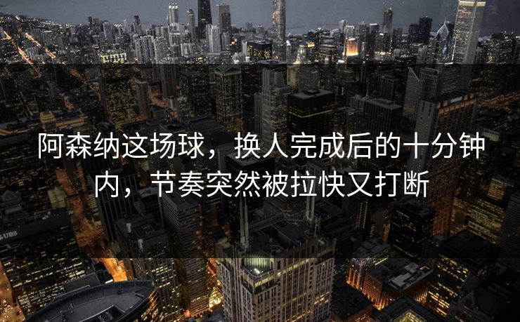 阿森纳这场球，换人完成后的十分钟内，节奏突然被拉快又打断