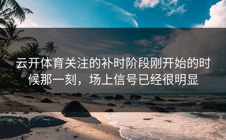 云开体育关注的补时阶段刚开始的时候那一刻，场上信号已经很明显