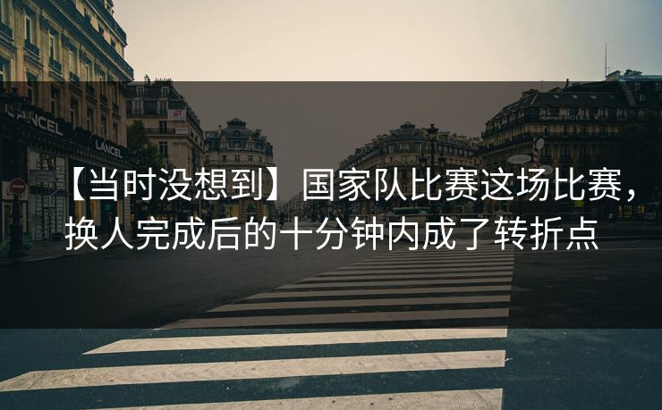 【当时没想到】国家队比赛这场比赛，换人完成后的十分钟内成了转折点
