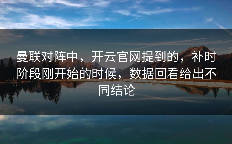 曼联对阵中，开云官网提到的，补时阶段刚开始的时候，数据回看给出不同结论  第1张