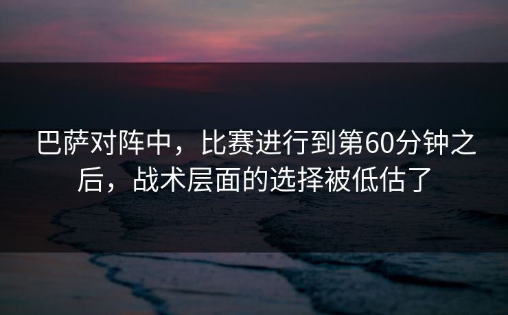 巴萨对阵中，比赛进行到第60分钟之后，战术层面的选择被低估了